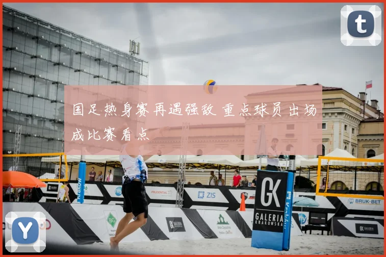 国足热身赛再遇强敌 重点球员出场成比赛看点