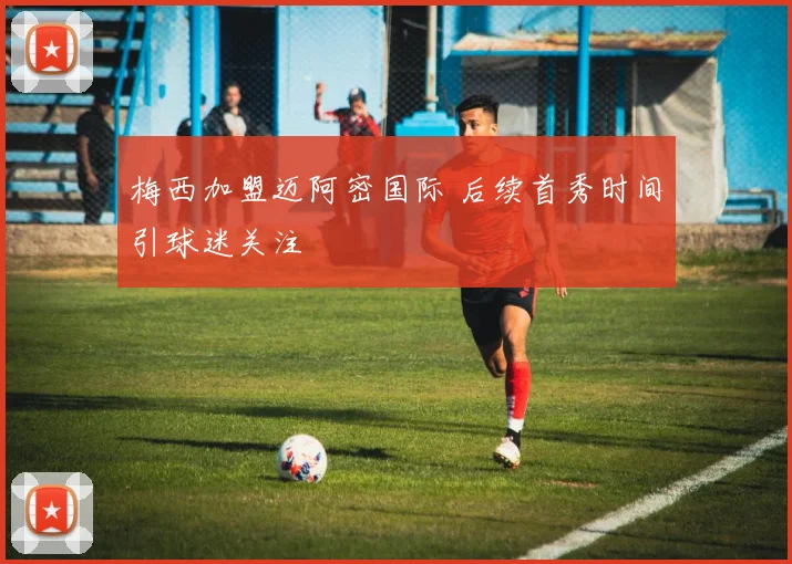 梅西加盟迈阿密国际 后续首秀时间引球迷关注