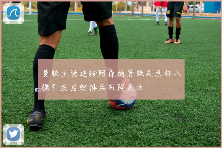 曼联主场逆转阿森纳晋级足总杯八强引发后续排兵布阵关注