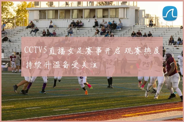 CCTV5直播女足赛事开启 观赛热度持续升温备受关注