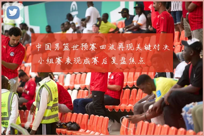 中国男篮世预赛回放再现关键对决 小组赛表现成赛后复盘焦点