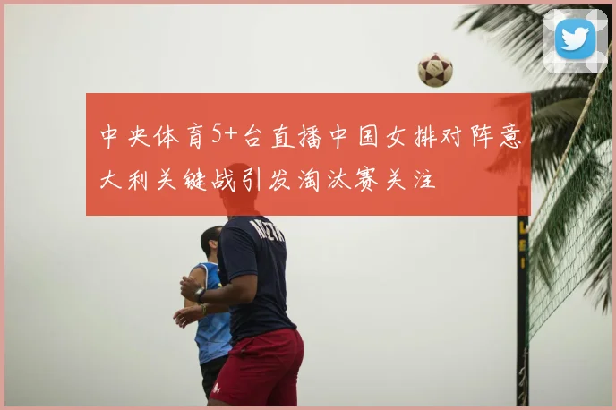 中央体育5+台直播中国女排对阵意大利关键战引发淘汰赛关注