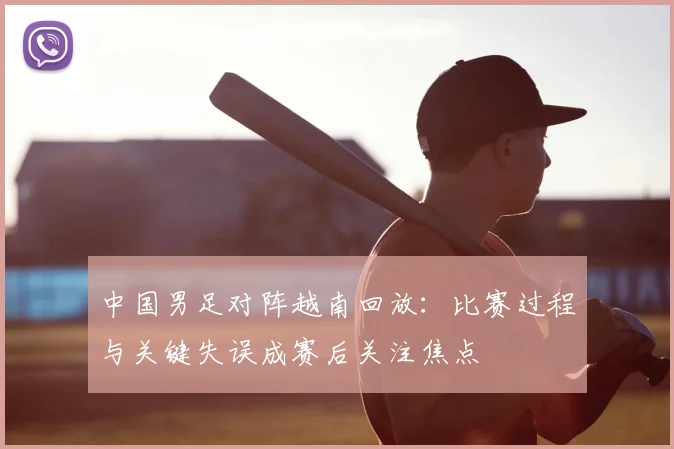 中国男足对阵越南回放：比赛过程与关键失误成赛后关注焦点