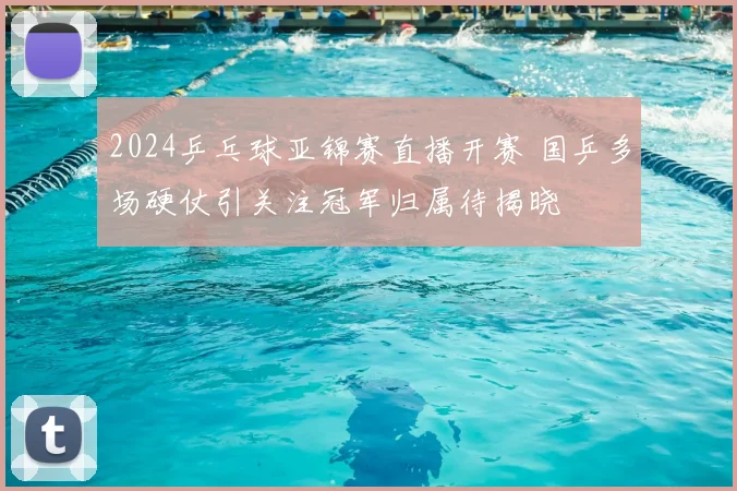 2024乒乓球亚锦赛直播开赛 国乒多场硬仗引关注冠军归属待揭晓