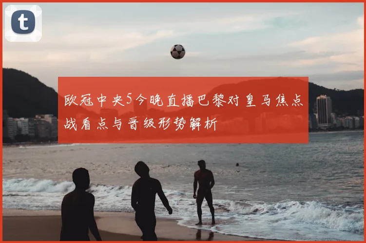 欧冠中央5今晚直播巴黎对皇马焦点战看点与晋级形势解析