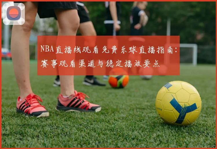 NBA直播线观看免费乐球直播指南：赛事观看渠道与稳定播放要点