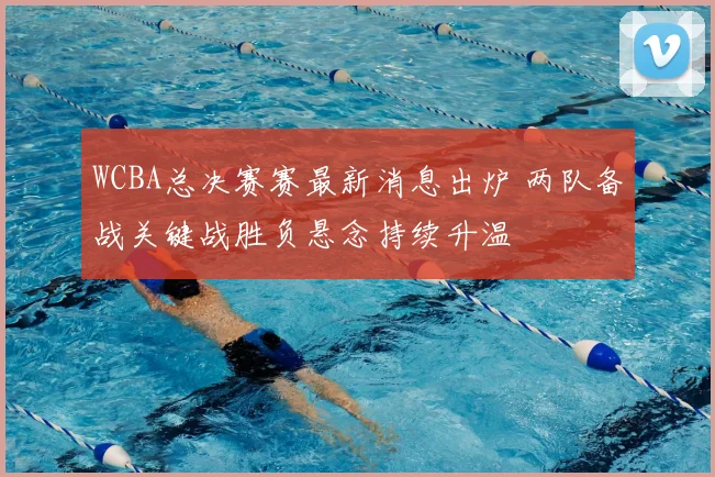 WCBA总决赛赛最新消息出炉 两队备战关键战胜负悬念持续升温
