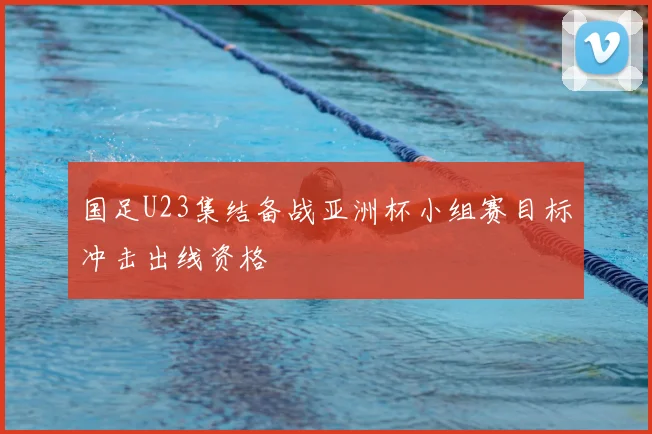 国足U23集结备战亚洲杯小组赛目标冲击出线资格