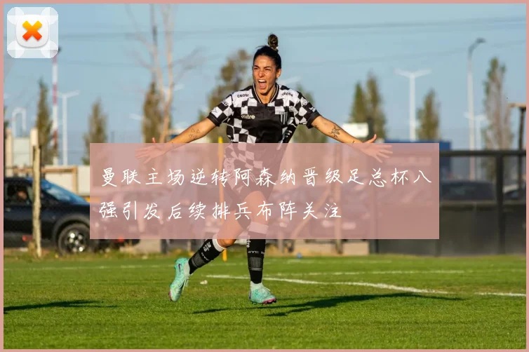 曼联主场逆转阿森纳晋级足总杯八强引发后续排兵布阵关注