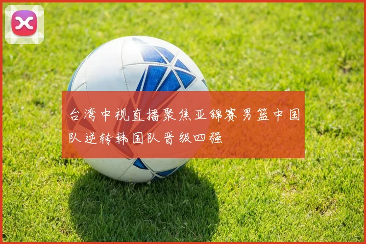 台湾中视直播聚焦亚锦赛男篮中国队逆转韩国队晋级四强