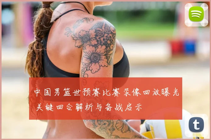 中国男篮世预赛比赛录像回放曝光 关键回合解析与备战启示