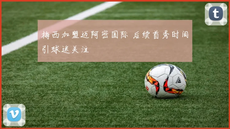 梅西加盟迈阿密国际 后续首秀时间引球迷关注