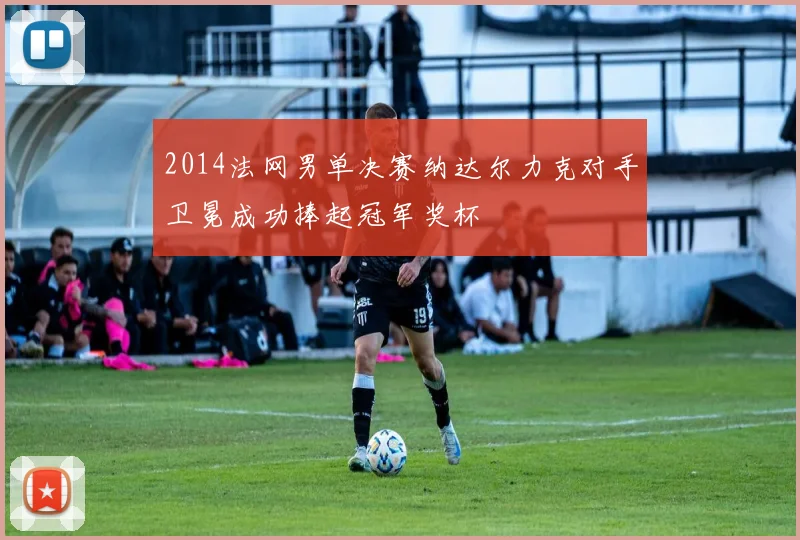 2014法网男单决赛纳达尔力克对手卫冕成功捧起冠军奖杯