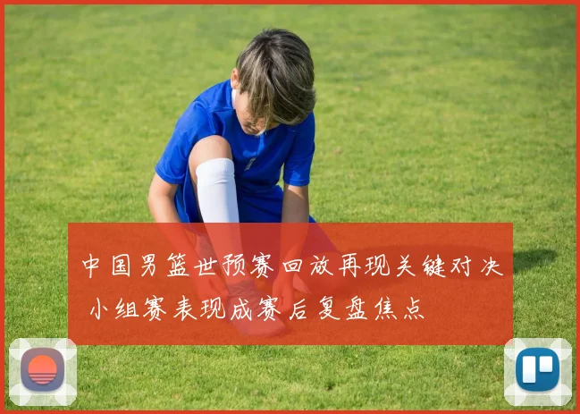 中国男篮世预赛回放再现关键对决 小组赛表现成赛后复盘焦点