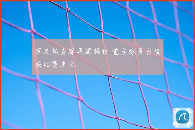 国足热身赛再遇强敌 重点球员出场成比赛看点