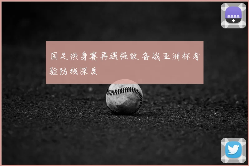 国足热身赛再遇强敌 备战亚洲杯考验防线深度