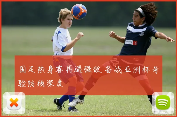 国足热身赛再遇强敌 备战亚洲杯考验防线深度