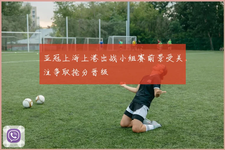 亚冠上海上港出战小组赛前景受关注争取抢分晋级