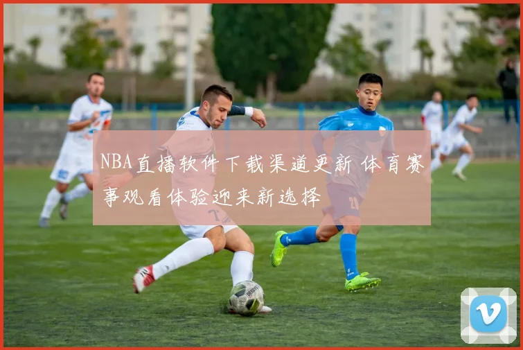NBA直播软件下载渠道更新 体育赛事观看体验迎来新选择