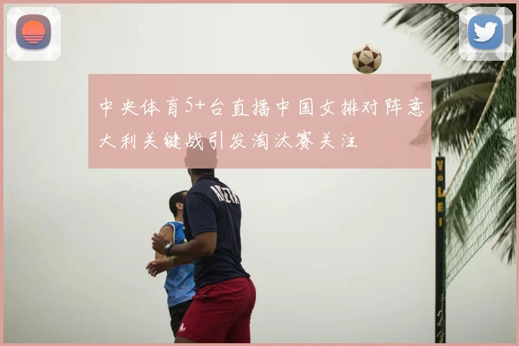 中央体育5+台直播中国女排对阵意大利关键战引发淘汰赛关注