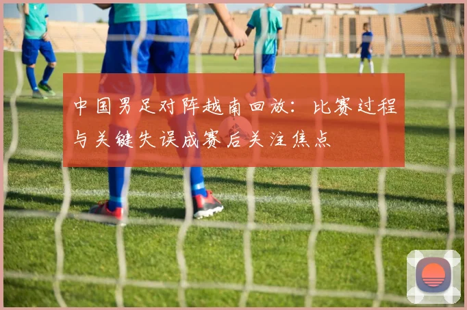 中国男足对阵越南回放：比赛过程与关键失误成赛后关注焦点