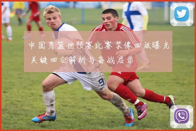 中国男篮世预赛比赛录像回放曝光 关键回合解析与备战启示