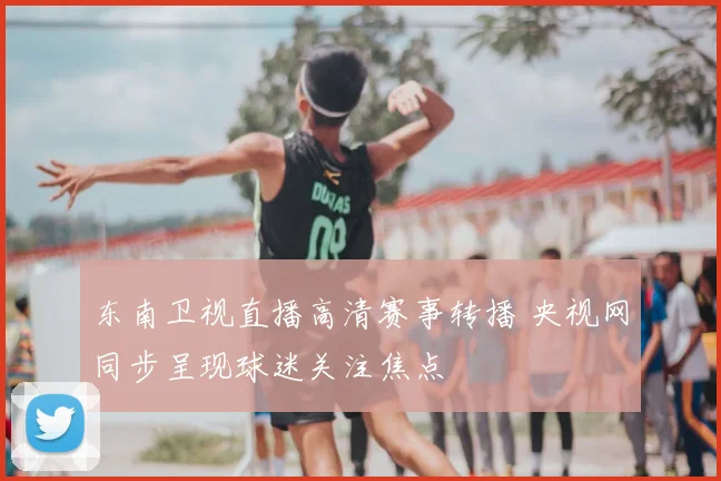 东南卫视直播高清赛事转播 央视网同步呈现球迷关注焦点