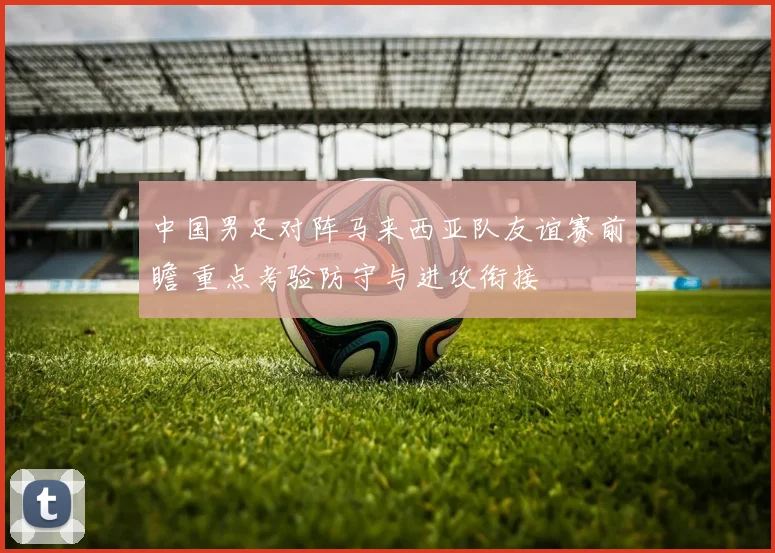 中国男足对阵马来西亚队友谊赛前瞻 重点考验防守与进攻衔接