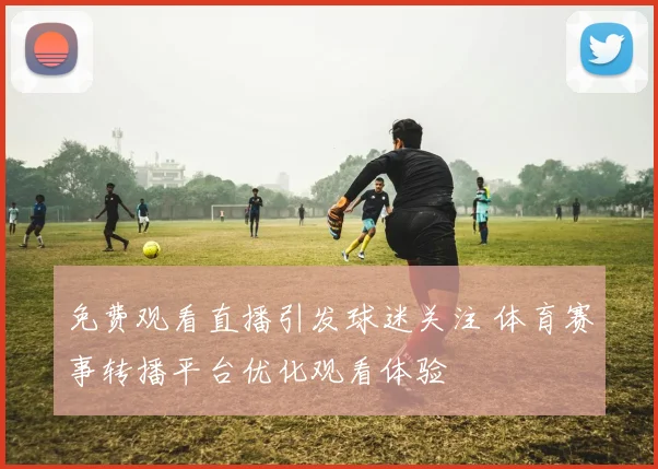 免费观看直播引发球迷关注 体育赛事转播平台优化观看体验